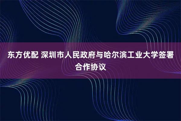 东方优配 深圳市人民政府与哈尔滨工业大学签署合作协议