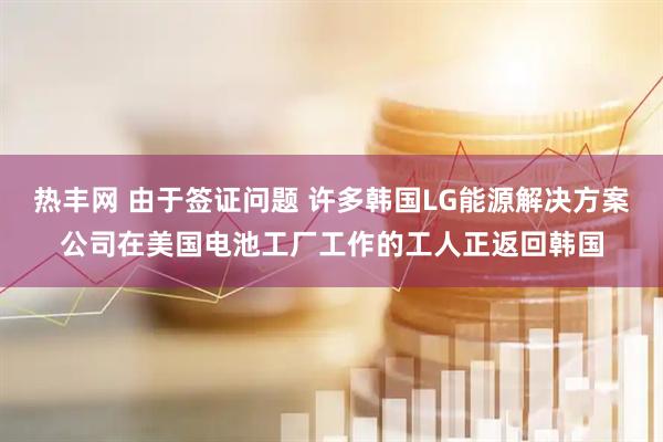 热丰网 由于签证问题 许多韩国LG能源解决方案公司在美国电池工厂工作的工人正返回韩国