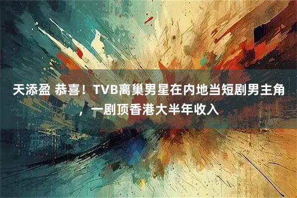 天添盈 恭喜！TVB离巢男星在内地当短剧男主角，一剧顶香港大半年收入