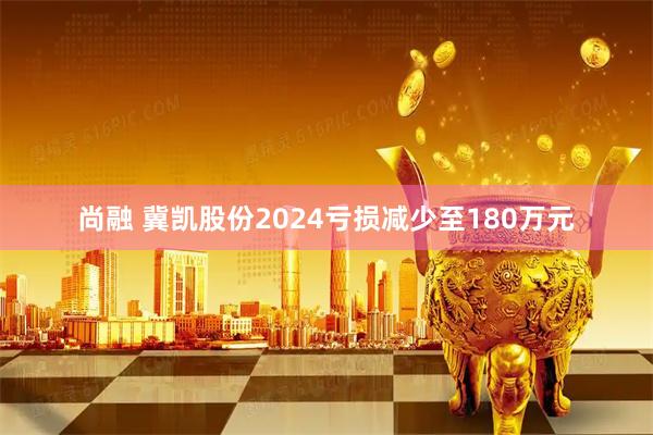 尚融 冀凯股份2024亏损减少至180万元