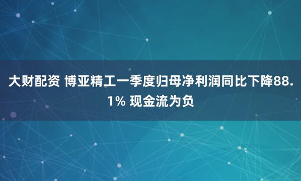 大财配资 博亚精工一季度归母净利润同比下降88.1% 现金流为负