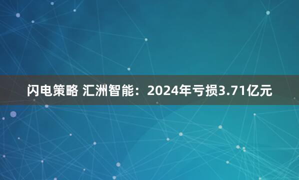 闪电策略 汇洲智能：2024年亏损3.71亿元