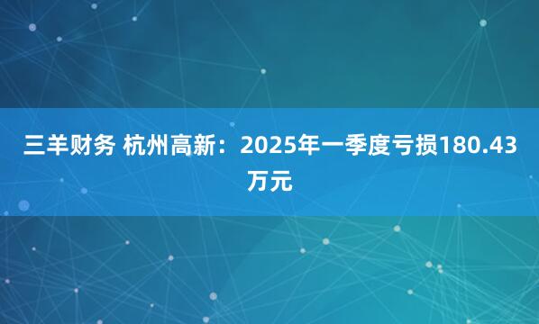 三羊财务 杭州高新：2025年一季度亏损180.43万元