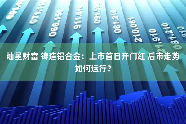 灿星财富 铸造铝合金：上市首日开门红 后市走势如何运行？