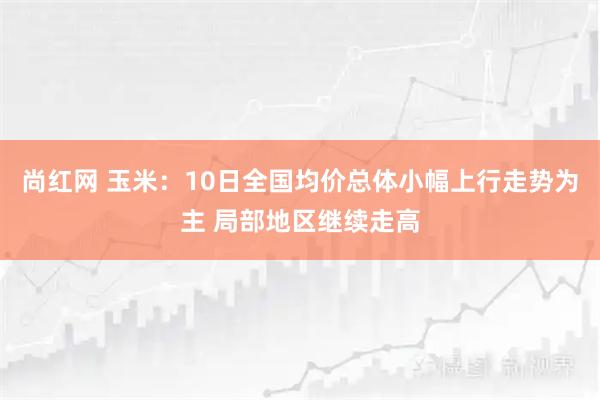 尚红网 玉米：10日全国均价总体小幅上行走势为主 局部地区继续走高