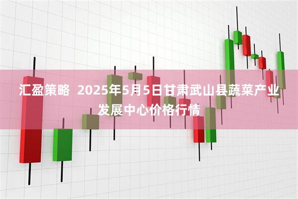 汇盈策略  2025年5月5日甘肃武山县蔬菜产业发展中心价格行情