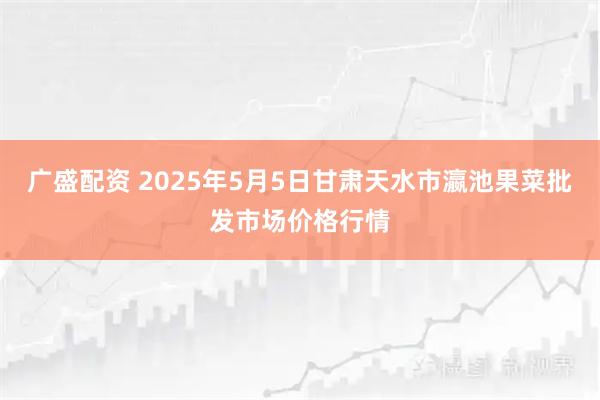广盛配资 2025年5月5日甘肃天水市瀛池果菜批发市场价格行情