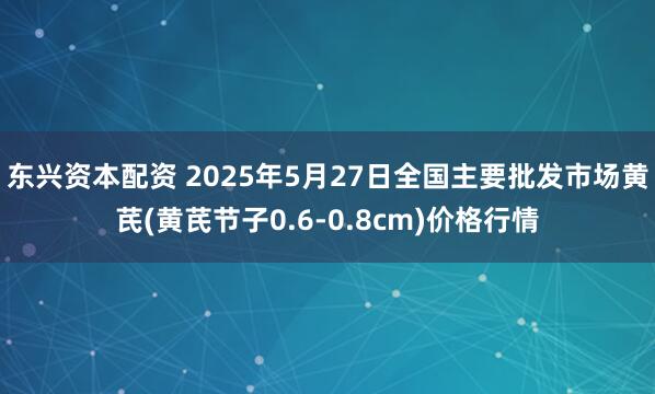 东兴资本配资 2025年5月27日全国主要批发市场黄芪(黄芪节子0.6-0.8cm)价格行情