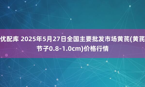 优配库 2025年5月27日全国主要批发市场黄芪(黄芪节子0.8-1.0cm)价格行情