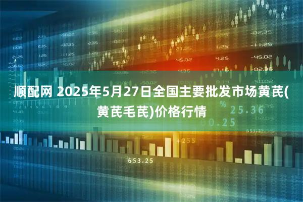 顺配网 2025年5月27日全国主要批发市场黄芪(黄芪毛芪)价格行情