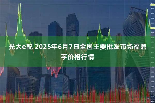 光大e配 2025年6月7日全国主要批发市场福鼎芋价格行情