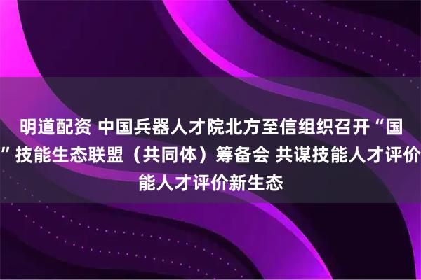明道配资 中国兵器人才院北方至信组织召开“国匠云评”技能生态联盟（共同体）筹备会 共谋技能人才评价新生态