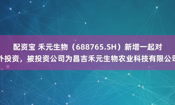 配资宝 禾元生物（688765.SH）新增一起对外投资，被投资公司为昌吉禾元生物农业科技有限公司