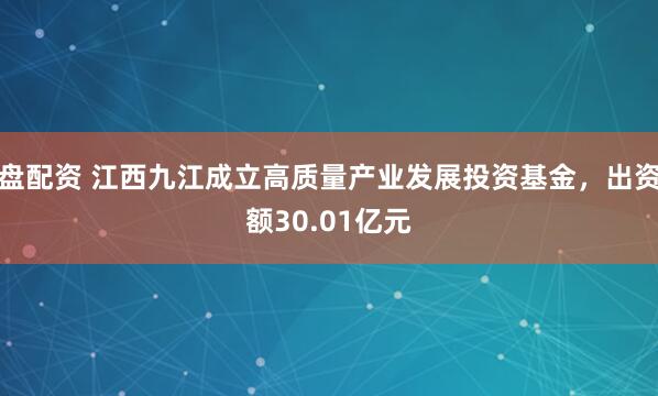 盘配资 江西九江成立高质量产业发展投资基金，出资额30.01亿元