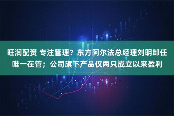 旺润配资 专注管理？东方阿尔法总经理刘明卸任唯一在管；公司旗下产品仅两只成立以来盈利