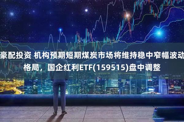 豪配投资 机构预期短期煤炭市场将维持稳中窄幅波动格局，国企红利ETF(159515)盘中调整