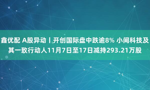 鑫优配 A股异动丨开创国际盘中跌逾8% 小间科技及其一致行动人11月7日至17日减持293.21万股