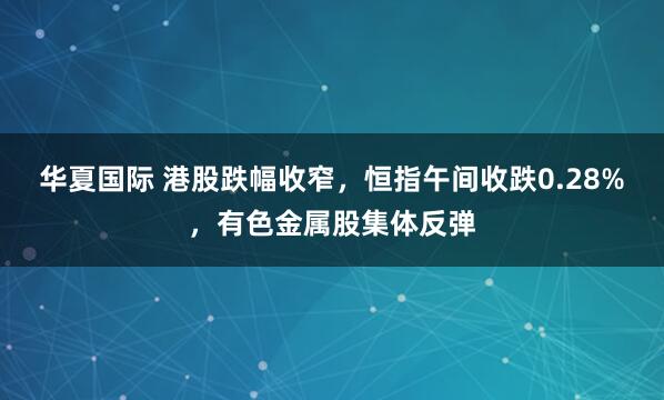 华夏国际 港股跌幅收窄，恒指午间收跌0.28%，有色金属股集体反弹
