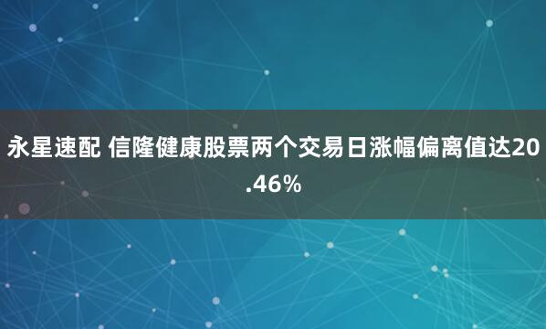 永星速配 信隆健康股票两个交易日涨幅偏离值达20.46%
