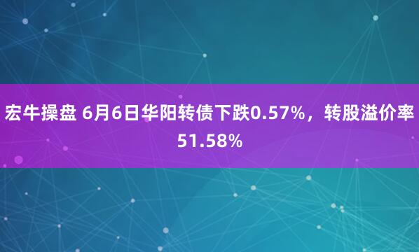 宏牛操盘 6月6日华阳转债下跌0.57%，转股溢价率51.58%