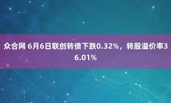 众合网 6月6日联创转债下跌0.32%，转股溢价率36.01%