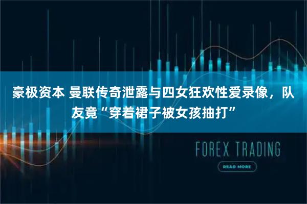 豪极资本 曼联传奇泄露与四女狂欢性爱录像，队友竟“穿着裙子被女孩抽打”