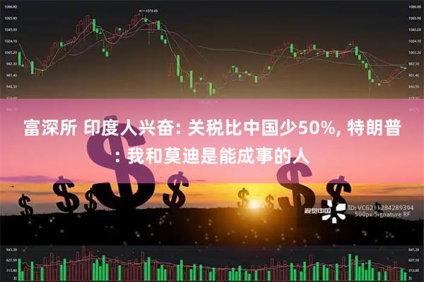 富深所 印度人兴奋: 关税比中国少50%, 特朗普: 我和莫迪是能成事的人