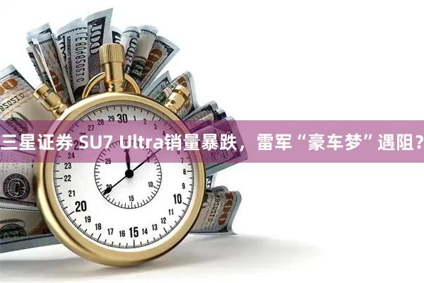 三星证券 SU7 Ultra销量暴跌，雷军“豪车梦”遇阻？
