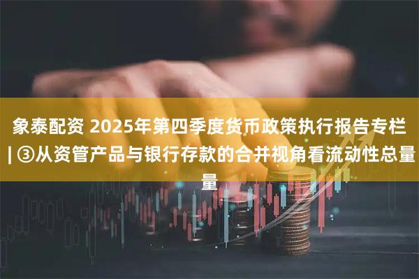 象泰配资 2025年第四季度货币政策执行报告专栏 | ③从资管产品与银行存款的合并视角看流动性总量