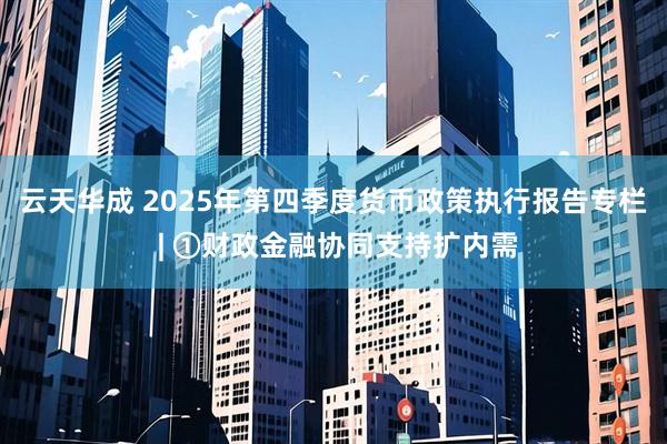 云天华成 2025年第四季度货币政策执行报告专栏 | ①财政金融协同支持扩内需
