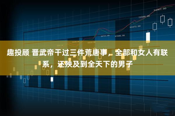 趣投顾 晋武帝干过三件荒唐事,全部和女人有联系,还殃及到全天下的男子