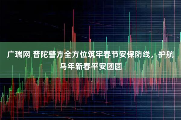 广瑞网 普陀警方全方位筑牢春节安保防线，护航马年新春平安团圆