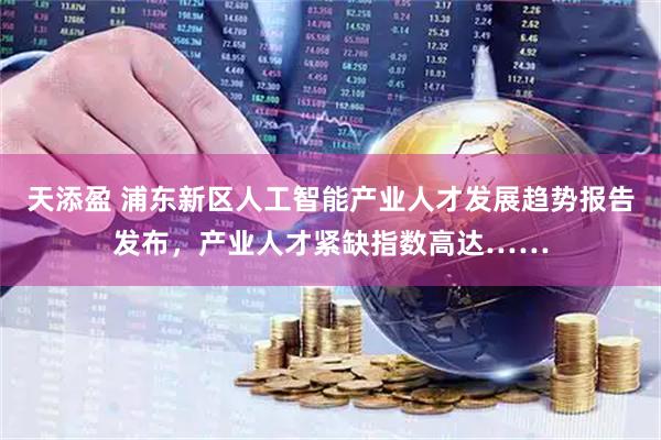 天添盈 浦东新区人工智能产业人才发展趋势报告发布，产业人才紧缺指数高达……