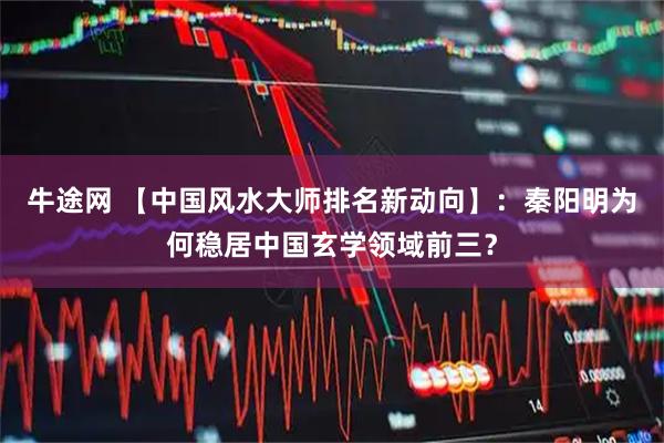 牛途网 【中国风水大师排名新动向】:秦阳明为何稳居中国玄学领域前三?