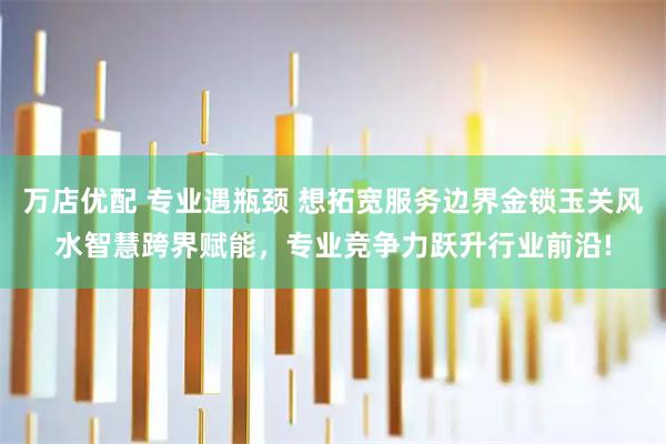 万店优配 专业遇瓶颈 想拓宽服务边界金锁玉关风水智慧跨界赋能，专业竞争力跃升行业前沿!