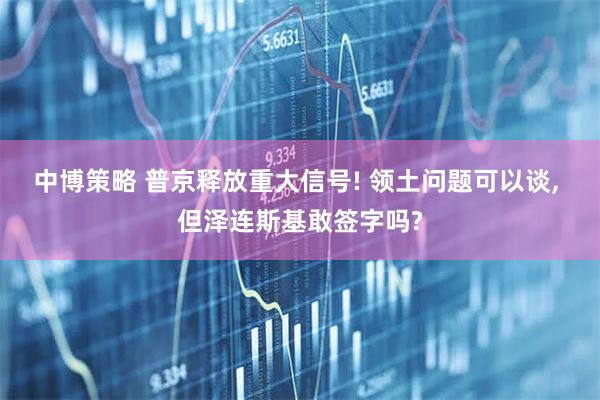 中博策略 普京释放重大信号! 领土问题可以谈, 但泽连斯基敢签字吗?