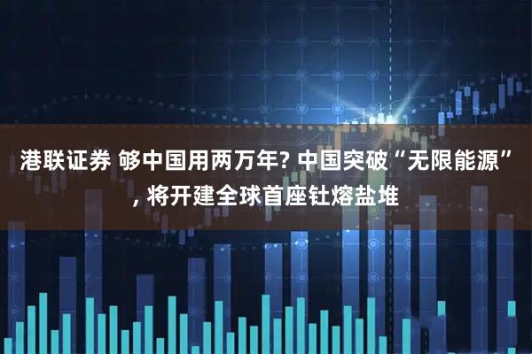 港联证券 够中国用两万年? 中国突破“无限能源”, 将开建全球首座钍熔盐堆