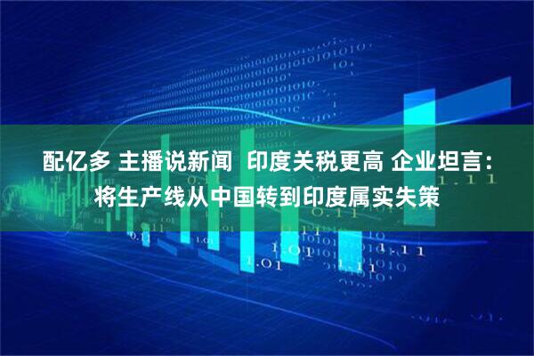配亿多 主播说新闻  印度关税更高 企业坦言：将生产线从中国转到印度属实失策