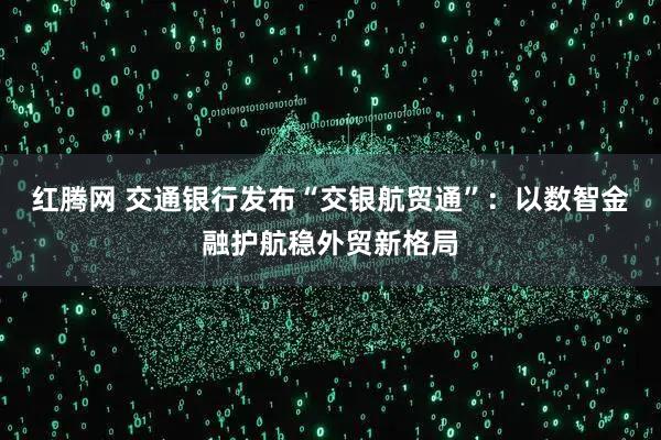 红腾网 交通银行发布“交银航贸通”：以数智金融护航稳外贸新格局