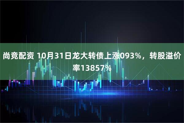 尚竞配资 10月31日龙大转债上涨093%，转股溢价率13857%
