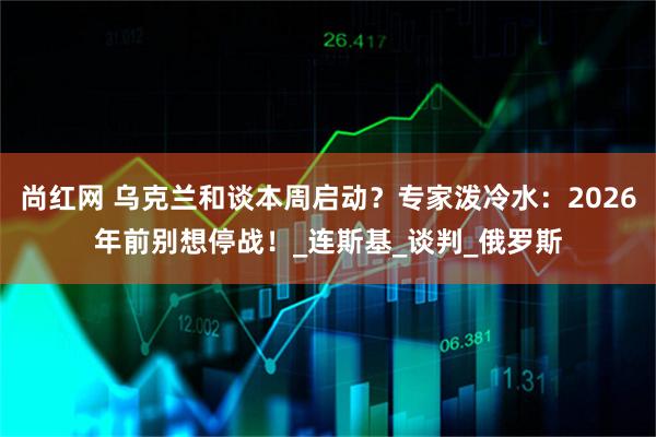尚红网 乌克兰和谈本周启动？专家泼冷水：2026年前别想停战！_连斯基_谈判_俄罗斯