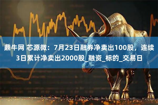 鼎牛网 芯源微:7月23日融券净卖出100股,连续3日累计净卖出2000股_融资_标的_交易日